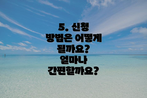 5. 신청 방법은 어떻게 될까요?  얼마나 간편할까요?